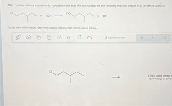 After running various experiments, you determine that the mechanism for the following reaction occurs in a concerted fashion.
CI
+ OH
HO
Using this information, draw the correct mechanism in the space below.
+ CI
Add/Remove step
Click and drag t
drawing a stru