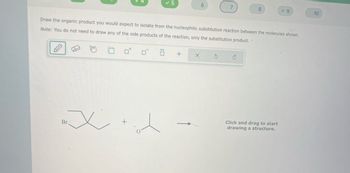 x
✓5
Br
6
Draw the organic product you would expect to isolate from the nucleophilic substitution reaction between the molecules shown.
Note: You do not need to draw any of the side products of the reaction, only the substitution product.
Ö
+ X
S
8
C
9
Click and drag to start
drawing a structure.
10