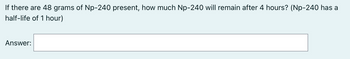 If there are 48 grams of Np-240 present, how much Np-240 will remain after 4 hours? (Np-240 has a
half-life of 1 hour)
Answer: