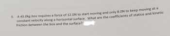 5. A 45.0kg box requires a force of 12.0N to start moving and only 8.ON to keep moving at a
constant velocity along a horizontal surface. What are the coefficients of statice and kinetic
friction between the box and the surface?