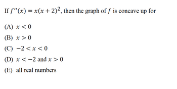 If ƒ''(x) = x(x + 2)², then the graph of ƒ is concave up for
(A) x < 0
(B) x > 0
(C) −2 < x < 0
(D) x < −2 and x > 0
(E) all real numbers