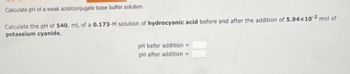 Calculate pH of a weak acid/conjugate base buffer solution.
Calculate the pH of 540. ml. of a 0.173-M solution of hydrocyanic acid before and after the addition of 5.94x102 mol of
potassium cyanide.
pH befor addition =
pH after addition =>