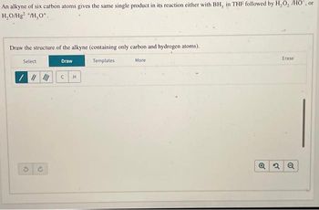An alkyne of six carbon atoms gives the same single product in its reaction either with BH, in THF followed by H₂O, /HO", or
H₂O/Hg2 +/H₂O*.
Draw the structure of the alkyne (containing only carbon and hydrogen atoms).
Templates
Select
//////
Draw
с
H
More
Erase
Q2 Q