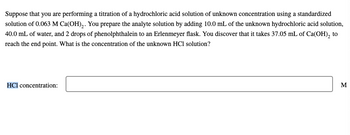 Suppose that you are performing a titration of a hydrochloric acid solution of unknown concentration using a standardized
solution of 0.063 M Ca(OH)₂. You prepare the analyte solution by adding 10.0 mL of the unknown hydrochloric acid solution,
40.0 mL of water, and 2 drops of phenolphthalein to an Erlenmeyer flask. You discover that it takes 37.05 mL of Ca(OH)₂ to
reach the end point. What is the concentration of the unknown HCl solution?
HCl concentration:
M