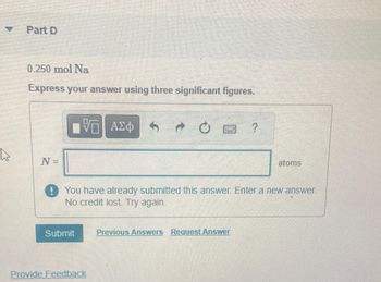 Part D
0.250 mol Na
Express your answer using three significant figures.
N=
V— ΑΣΦ
Submit
chippinghan
You have already submitted this answer. Enter a new answer.
No credit lost. Try again.
Provide Feedback
atoms
Previous Answers Request Answer