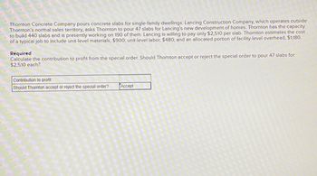 Thornton Concrete Company pours concrete slabs for single-family dwellings. Lancing Construction Company, which operates outside
Thornton's normal sales territory, asks Thornton to pour 47 slabs for Lancing's new development of homes. Thornton has the capacity
to build 440 slabs and is presently working on 190 of them. Lancing is willing to pay only $2,510 per slab. Thornton estimates the cost
of a typical job to include unit-level materials, $900; unit-level labor, $480; and an allocated portion of facility-level overhead, $1,180.
Required
Calculate the contribution to profit from the special order. Should Thornton accept or reject the special order to pour 47 slabs for
$2,510 each?
Contribution to profit
Should Thornton accept or reject the special order?
Accept