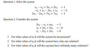 Question 1. Solve the system
-
x1 x2 + 3x3 + 2x4
-x1 + x22x3 + x4
2x12x2+7x3+7x4
Question 2. Consider the system
= 1
=-2
= 1
3x1 - x2 + ax3
= 1
x1 + 3x2 + 2x3
x12x2+2x3
= -b
= 4
1 For what values of a, b will the system be inconsistent?
2 For what values of a, b will the system have only one solution?
For what values of a, b will the saystem have infinitely many solutions?