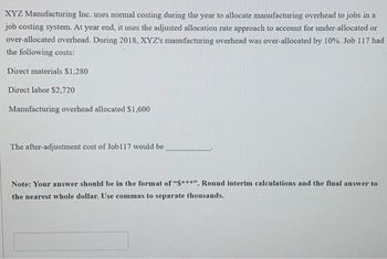 XYZ Manufacturing Inc. uses normal costing during the year to allocate manufacturing overhead to jobs in a
job costing system. At year end, it uses the adjusted allocation rate approach to account for under-allocated or
over-allocated overhead. During 2018, XYZ's manufacturing overhead was over-allocated by 10%. Job 117 had
the following costs:
Direct materials $1,280
Direct labor $2,720
Manufacturing overhead allocated $1,600
The after-adjustment cost of Job117 would be
Note: Your answer should be in the format of "S***". Round interim calculations and the final answer to
the nearest whole dollar. Use commas to separate thousands.