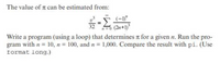 The value of r can be estimated from:
(-1y"
32
n=0 (2n+1)
Write a program (using a loop) that determines n for a given n. Run the pro-
gram with n = 10, n = 100, and n = 1,000. Compare the result with pi. (Use
format long.)
