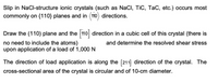 Slip in NaCl-structure ionic crystals (such as NaCl, TiC, TaC, etc.) occurs most
commonly on {110} planes and in (110) directions.
Draw the (110) plane and the 110 direction in a cubic cell of this crystal (there is
no need to include the atoms)
upon application of a load of 1,000 N.
and determine the resolved shear stress
The direction of load application is along the [211] direction of the crystal. The
cross-sectional area of the crystal is circular and of 10-cm diameter.
