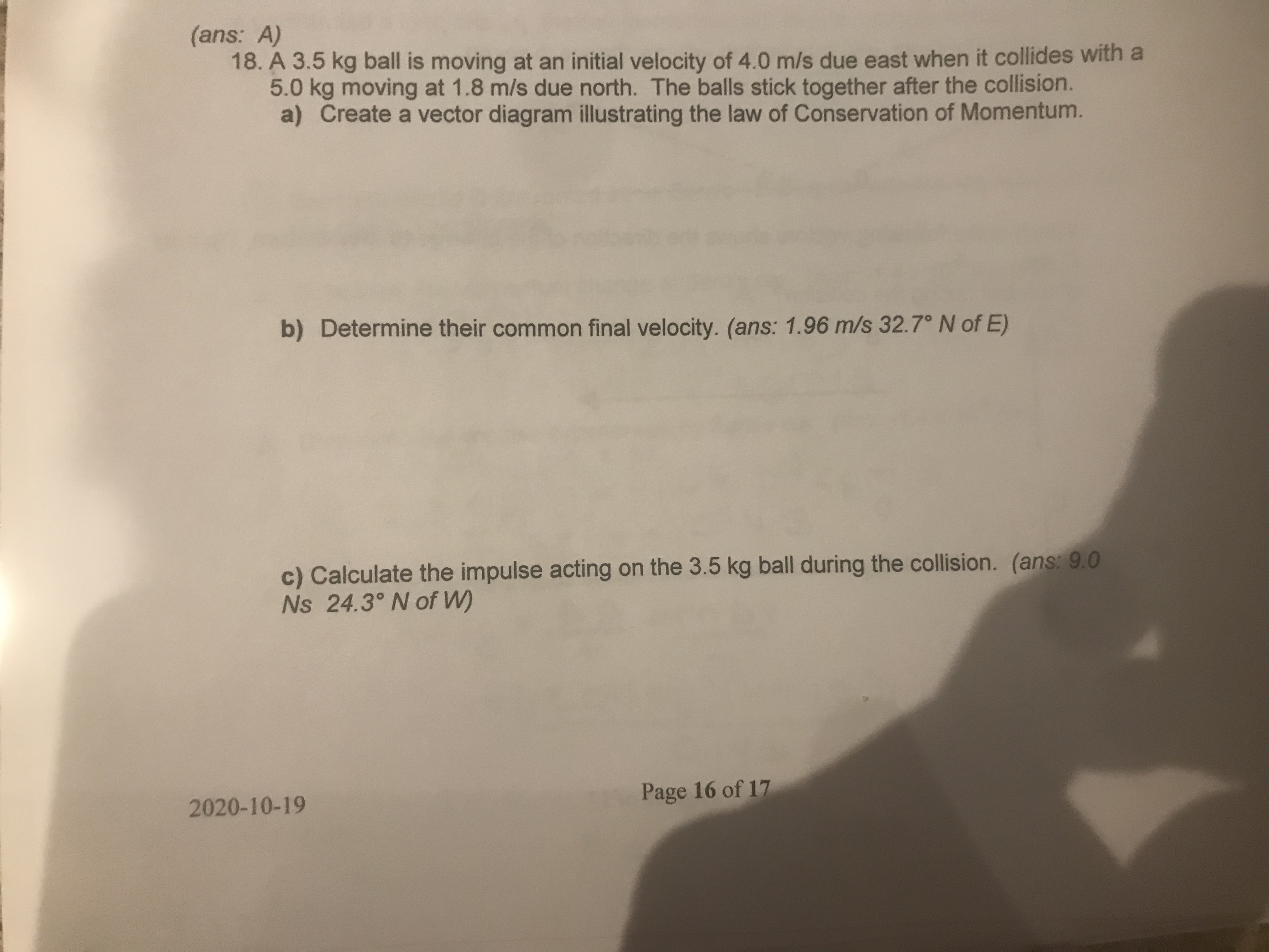 (ans: A)
18. A 3.5 kg ball is moving at an initial velocity of 4.0 m/s due east when it collides with a
5.0 kg moving at 1.8 m/s due north. The balls stick together after the collision.
a) Create a vector diagram illustrating the law of Conservation of Momentum.
b) Determine their common final velocity. (ans: 1.96 m/s 32.7° N of E)
c) Calculate the impulse acting on the 3.5 kg ball during the collision. (ans: 9.0
Ns 24.3° N of W)
Page 16 of 17
2020-10-19
