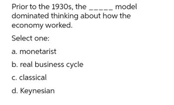 Prior to the 1930s, the
model
dominated thinking about how the
economy worked.
Select one:
a. monetarist
b. real business cycle
c. classical
d. Keynesian