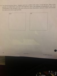 26. Two boxes are given below. Imagine each box is filled with water. In the left box, draw a few
particles of a hydrochloric acid and in the right box, draw a few particles of hydrofluoric acid. Give
consideration to the strength of the acid, account for their dissociative nature in water, and include
the cations and anions appropriately.
HCI
HF
88
Chemistry I
© 2020 F'20/S'21
