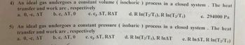 4) An ideal gas undergoes a constant volume (isochoric) process in a closed system. The heat
transfer and work are, respectively
a. 0, -c, AT
b. c, AT, 0
c. cp AT, RAT
d. R In (T₂/T₁), R In (T₂/T₁)
e. 294000 Pa
5) An ideal gas undergoes a constant pressure ( isobaric) process in a closed system. The heat
transfer and work are, respectively
a. 0, -c, AT
b. c, AT, 0
c. cp AT, RAT
d. R In(T₂/T₁), R INAT
e. R InAT, R In (T₂/T₁)