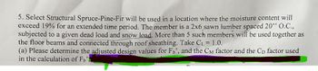 5. Select Structural Spruce-Pine-Fir will be used in a location where the moisture content will
exceed 19% for an extended time period. The member is a 2x6,sawn lumber spaced 20" O.C.,
subjected to a given dead load and snow load. More than 5 such members will be used together as
the floor beams and connected through roof sheathing. Take CL = 1.0.
(a) Please determine the adjusted design values for Fb', and the CM factor and the Cp factor used
in the calculation of Fb'