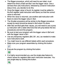 The Bigger procedure, which will need its own label, must
determine which of $a0 and $a1 has the bigger value. Use a
set-less-than (slt) instructions, followed by a branch instruction
(beq or bne, you decide) to do this.
• Once the bigger value is found, its register must be added to
the $v0 register (add instruction with $zero) so that the correct
value is returned.
• When the value is returned, use another add instruction with
$zero to store the bigger value in $s2.
• The Smaller procedure will be similar to the Bigger procedure
except its result should be stored in $s3 when it is done.
• After $s2 and $s3 gets their values, you will need to use a jump
6) instruction with a label (like Exit) that will jump below the two
procedures and end the program.
• Be sure to test your program with the bigger value in $s0 and
with the bigger value in $1.
• Use any temporary registers ($t0, $t1, etc.) as needed to make
sure instructions work.
• You might have to use different labels within each procedure.
• Make sure your program assembles by clicking this button:
• Execute the program by clicking this button:
• tis highly recommended you use the single-step feature to
check values for registers after each instruction executes. You
can single-step by clicking this button:
