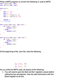 Write a MIPS program to convert the following C code to MIPS:
int bigger (int, int);
int smaller (int, int);
int main ()
int x = 30;
int y = 27;
int z - biger (x, y):
int w - smaller (x, y):
return 0;
}// end main
int bigger (int numl, int num2) {
if (num2 < numl) (
return numl;
) else {
return num2;
int smaller (int numl, int num2) {
if (num2 < numl) (
return num2;
} else {
return numl;
At the beginning of the .asm file, type the following
li $s0, 30
li $s1, 27
As you write the MIPS code, be aware of the following:
• You will need to give the $a0 and $a1 registers values before
calling the two procedures. Use two add instructions with the
$zero register to do this.
