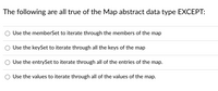 The following are all true of the Map abstract data type EXCEPT:
Use the memberSet to iterate through the members of the map
Use the keySet to iterate through all the keys of the map
Use the entrySet to iterate through all of the entries of the map.
Use the values to iterate through all of the values of the map.
