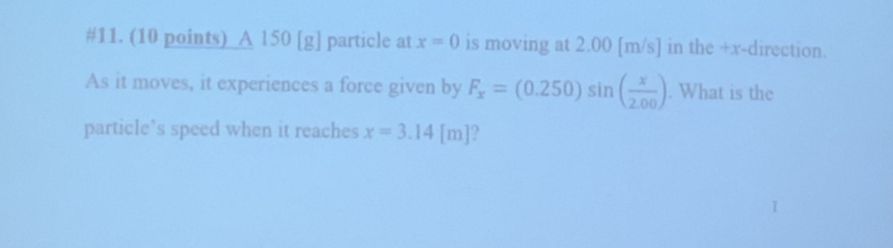 #11. (10 points) A 150 [g] particle at x 0 is moving at 2.00 [m/s] in the +x-direction
As it moves, it experiences a force given by F (0.250) sin ( What is the
2.00
particle's speed when it reaches r= 3.14 [m]?
