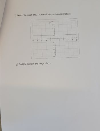 **Educational Website Content:**

### Exercise on Function and Graph Analysis

#### Part f: Sketching the Graph of \( f(x) \)

- **Task**: Sketch the graph of \( f(x) \). Make sure to label all intercepts and asymptotes.

- **Graph Details**: 
  - The graph is plotted on a standard coordinate plane.
  - The x-axis and y-axis are labeled from -10 to 10.
  - Each axis is divided into increments of 2.

- **Instructions**:
  1. Identify and label the x-intercepts and y-intercepts on the graph.
  2. Determine any vertical or horizontal asymptotes and mark them clearly.

#### Part g: Analyzing Domain and Range

- **Task**: Find the domain and range of \( f(x) \).

- **Instructions**:
  1. Determine the set of all possible x-values (domain) for which the function \( f(x) \) is defined.
  2. Identify the set of all possible y-values (range) that the function can take.

### Tips for Solution:
- Review the characteristics of the function \( f(x) \) to determine intercepts and asymptotes.
- Use the graph to visually verify the intercepts and asymptotic behavior.
- Apply the definition of domain and range in the context of the graph and the function's equation (if provided).

Use these guidelines to complete the exercise and deepen your understanding of graphing functions and analyzing their properties.