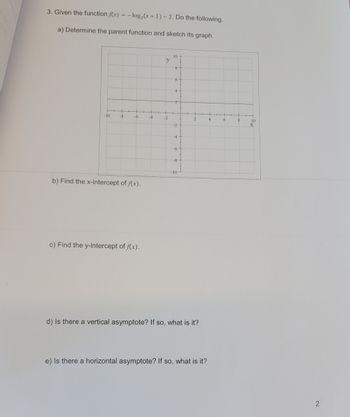 ### Exercise: Logarithmic Function Analysis

Given the function \( f(x) = -\log_2(x + 1) - 2 \), complete the following tasks:

#### a) Determine the parent function and sketch its graph.

Parent Function: The parent function of \( f(x) = -\log_2(x + 1) - 2 \) is \( \log_2(x) \). 
- **Graph Explanation:** 
  - The graph is a standard Cartesian coordinate system with the x-axis labeled from -10 to 10 and the y-axis labeled from -10 to 10.
  - The scale is uniform, with grid lines at every unit on both axes.
  - The graph should depict a transformation of the logarithmic function, involving reflection over the x-axis, a shift to the left by 1 unit, and a downward shift by 2 units.

#### b) Find the x-intercept of \( f(x) \).

- **X-Intercept:** Solve \( f(x) = 0 \) to find \( x \).

#### c) Find the y-intercept of \( f(x) \).

- **Y-Intercept:** Evaluate \( f(0) \).

#### d) Is there a vertical asymptote? If so, what is it?

- **Vertical Asymptote:** There is a vertical asymptote at \( x = -1 \) due to the transformation \( (x + 1) \).

#### e) Is there a horizontal asymptote? If so, what is it?

- **Horizontal Asymptote:** Analyze the function as \( x \to \infty \).

Note that each task should be completed with detailed calculations and graphing as needed to facilitate understanding.