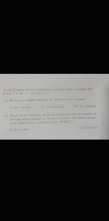 . [4 pts] Suppose the only information you have about a triangle ABC
is that C is 89°, b = 35, and c = 11.
(a) How many possible solutions are there for such a triangle?
(i) One solution
(ii) Two solutions
(iii) No solutions
(b) Which of the following additional conditions alter the number of
solutions when imposed on the given triangle? (If nothing changes
after adding these conditions, write "NONE.")
(i) A is acute
(ii) B is acute