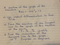 A portion of the graph of the
equation
2.
de 8 sin x•cosy = 3
ballo.
%3D
a) Use implıcit differentiation to find
dy/dx.E
b) Find the equation of the tangent
line to the graph of this equation
at the point Justi
/2
P=, %
c) Find theandlıngtion of the
tangent line to the graph.
at P. Express in degrees,
