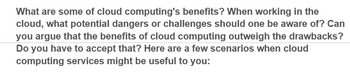 What are some of cloud computing's benefits? When working in the
cloud, what potential dangers or challenges should one be aware of? Can
you argue that the benefits of cloud computing outweigh the drawbacks?
Do you have to accept that? Here are a few scenarios when cloud
computing services might be useful to you: