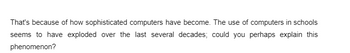 That's because of how sophisticated computers have become. The use of computers in schools
seems to have exploded over the last several decades; could you perhaps explain this
phenomenon?