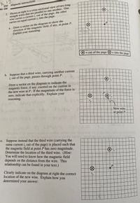 K12
EM Magnetic interactions
W-106
2. Shown at right is a cross-sectional view of two long
straight wires that are parallel to one another. One m orr
wire carries a current i, out of the page, the other
carries an equal current i, into the page.
a. Draw a vector on the diagram to show the
direction of the magnetic field, if any, at point P.
Explain your reasoning.
P
your
three
= out of the page O = into the
page
goT
b. Suppose that a third wire, carrying another current
i, out of the page, passes through point P.
Draw a vector on the diagram to indicate the
magnetic force, if any, exerted on the current in
the new wire at P. If the magnitude of the force is
zero, indicate that explicitly. Explain your
reasoning.
New wire.
at point P
130
c. Suppose instead that the third wire (carrying the
same current i, out of the page) is placed such that
the magnetic field at point P has zero magnitude.
Determine the location of the third wire. (Hint:
You will need to know how the magnetic field
depends on the distance from the wire. This
relationship can be found in your text.)
P
Clearly indicate on the diagram at right the correct
location of the new wire. Explain how you
determined your answer.
i,
