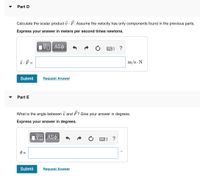 Part D
Calculate the scalar product v · F. Assume the velocity has only components found
the previous parts.
Express your answer in meters per second times newtons.
ΑΣφ
?
v.F =
m/s N
Submit
Request Answer
Part E
What is the angle between v and F? Give your answer in degrees.
Express your answer in degrees.
ΑΣφ.
Submit
Request Answer
