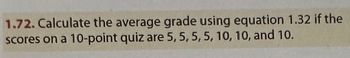 1.72. Calculate the average grade using equation 1.32 if the
scores on a 10-point quiz are 5, 5, 5, 5, 10, 10, and 10.