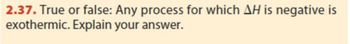 2.37. True or false: Any process for which AH is negative is
exothermic. Explain your answer.