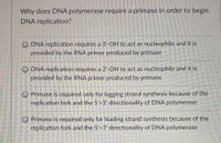 Why does DNA polymerase require a primase in order to begin
DNA replication?
O DNA replication requires a 3'-OH to act as nucleophile and it is
provided by the RNA primer produced by primase
DNA replication requires a 2'-OH to act as nucleophile and it is
provided by the RNA primer produced by primase
O Primase is required only for lagging strand synthesis because of the
replication fork and the 5'>3' directionality of DNA polymerase
O Primase is required only for leading strand synthesis because of the
replication fork and the 5'>3' directionality of DNA polymerase
