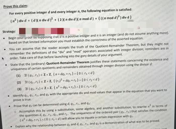 Prove this claim:
Do not copy
For every positive integer d and every integer n, the following equation is satisfied:
(n² ) div d = (d)( n div d)² + ( 2 )( n div d)( n mod d) + (((n mod d)²) div d)
for distru
●
Strategy:
re
Begin your proof by supposing that d is a positive integer and n is an integer (and do not assume anything more).
Based on that limited information you must establish the correctness of the asserted equation.
●
+
●
copy No
You can assume that the reader accepts the truth of the Quotient-Remainder Theorem, but they might not
remember the definitions of the "div" and "mod" operators associated with integer division; reminders are in
order. Take care of that before launching into the gory details of your argument.
State that the (ordinary) Quotient-Remainder Theorem justifies these statements concerning the existence and
et couf uniqueness of certain quotients and remainders obtained through integer division using the divisor d:
ution-Do
ions Do
●
●
copy-Not
distribution
(1) 31 (9₁, ₁) = ZxZ, (n=dq₁ + ₁)^(0 ≤r₁ <d)
(2) 3! (92,7₂) € ZXZ, ((r₁)² = dq2 + r₂)^(0 ≤ r₂<d)
(3) 31 (93,73) € ZXZ, (n² = dq3 +r3) ^ (0≤r³<d)
Identify 93, 91, r₁, and q2 with the appropriate div and mod values that appear in the equation that you want to
prove is true.
NOT BASE
wwwms Do
et or
Prove that q3 can be determined using d, q1, r1, and 92:
o Accomplish this by using a substitution, some algebra, and another substitution, to rewrite n² in terms of
the quantities d, q1, r1, 92, and r2. The uniqueness of the ordered pair (93, r3) that satisfies the condition
(n² = dq3+13)^(0 ≤ 3<d) will allow you to equate a certain expression with q3.
Explain why the relationship between q3 and d, 91, r₁, and q2 is a demonstration of what was to be proved.
Do not co
Ma