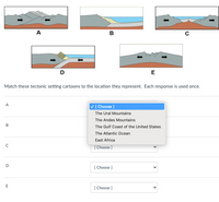 A
B
D
E
Match these tectonic setting cartoons to the location they represent. Each response is used once.
A
V [Choose ]
The Ural Mountains
The Andes Mountains
The Gulf Coast of the United States
The Atlantic Ocean
East Africa
[ Choose ]
D
[ Choose ]
[ Choose ]
