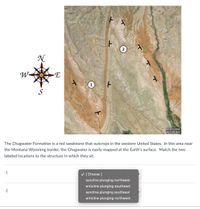 W-
1
S
MONTANA
WYOMING
The Chugwater Formation is a red sandstone that outcrops in the western United States. In this area near
the Montana-Wyoming border, the Chugwater is easily mapped at the Earth's surface. Match the two
labeled locations to the structure in which they sit.
1
V [Choose ]
syncline plunging northwest
anticline plunging southeast
2
syncline plunging southeast
anticline plunging northwest
