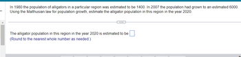 **Population Growth Estimation of Alligators Using Malthusian Law**

In 1980, the population of alligators in a particular region was estimated to be 1,400. By 2007, the population had grown to an estimated 6,000. Using the Malthusian law for population growth, estimate the alligator population in this region for the year 2020.

---

The alligator population in this region in the year 2020 is estimated to be ____.

*(Round to the nearest whole number as needed.)*