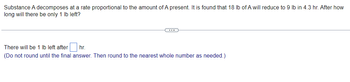 **Problem:**

Substance A decomposes at a rate proportional to the amount of A present. It is found that 18 lb of A will reduce to 9 lb in 4.3 hr. After how long will there be only 1 lb left?

---

**Answer Field:**

There will be 1 lb left after [   ] hr.

*(Do not round until the final answer. Then round to the nearest whole number as needed.)*

---

**Explanation:**

This problem involves exponential decay, where the rate of decomposition is proportional to the current amount. This implies the use of the exponential decay formula:

\[ A(t) = A_0 \cdot e^{-kt} \]

where:
- \( A(t) \) is the amount of substance at time \( t \),
- \( A_0 \) is the initial amount of the substance,
- \( k \) is the decay constant,
- \( t \) is the time.

Given:
- \( A_0 = 18 \) lb,
- \( A(t) = 9 \) lb when \( t = 4.3 \) hr.

Using this information, we first determine the decay constant \( k \) and then solve for the time when \( A(t) = 1 \) lb.