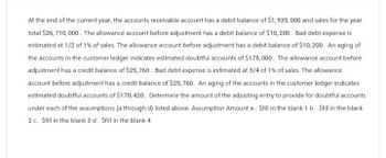 At the end of the current year, the accounts receivable account has a debit balance of $1,935,000 and sales for the year
total $26,710,000. The allowance account before adjustment has a debit balance of $10,200. Bad debt expense is
estimated at 1/2 of 1% of sales. The allowance account before adjustment has a debit balance of $10,200. An aging of
the accounts in the customer ledger indicates estimated doubtful accounts of $175,000. The allowance account before
adjustment has a credit balance of $25,760. Bad debt expense is estimated at 3/4 of 1% of sales. The allowance
account before adjustment has a credit balance of $25,760. An aging of the accounts in the customer ledger indicates
estimated doubtful accounts of $170, 420. Determine the amount of the adjusting entry to provide for doubtful accounts
under each of the assumptions (a through d) listed above. Assumption Amount a. Still in the blank 1 b. Sfill in the blank
2 c. Sfill in the blank 3 d. Sfill in the blank 4