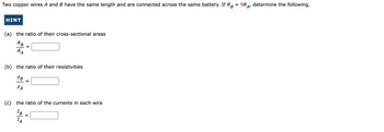 =
Two copper wires A and B have the same length and are connected across the same battery. If RB
HINT
(a) the ratio of their cross-sectional areas
AB
AA
(b) the ratio of their resistivities
PB
PA
(c) the ratio of the currents in each wire
IB
IA
=
9R, determine the following.