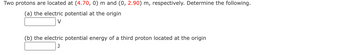 Two protons are located at (4.70, 0) m and (0, 2.90) m, respectively. Determine the following.
(a) the electric potential at the origin
V
(b) the electric potential energy of a third proton located at the origin
J