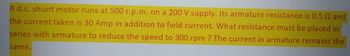 A d.c. shunt motor runs at 500 r.p.m. on a 200 V supply. Its armature resistance is 0.5 02 and
the current taken is 30 Amp in addition to field current. What resistance must be placed in
series with armature to reduce the speed to 300 rpm ? The current in armature remains the
same.