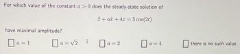 For which value of the constant a > 0 does the steady-state solution of
* + aż + 4x = 5 cos(2t)
have maximal amplitude?
a = 1
a = √₂ x
a = 2
=4
there is no such value