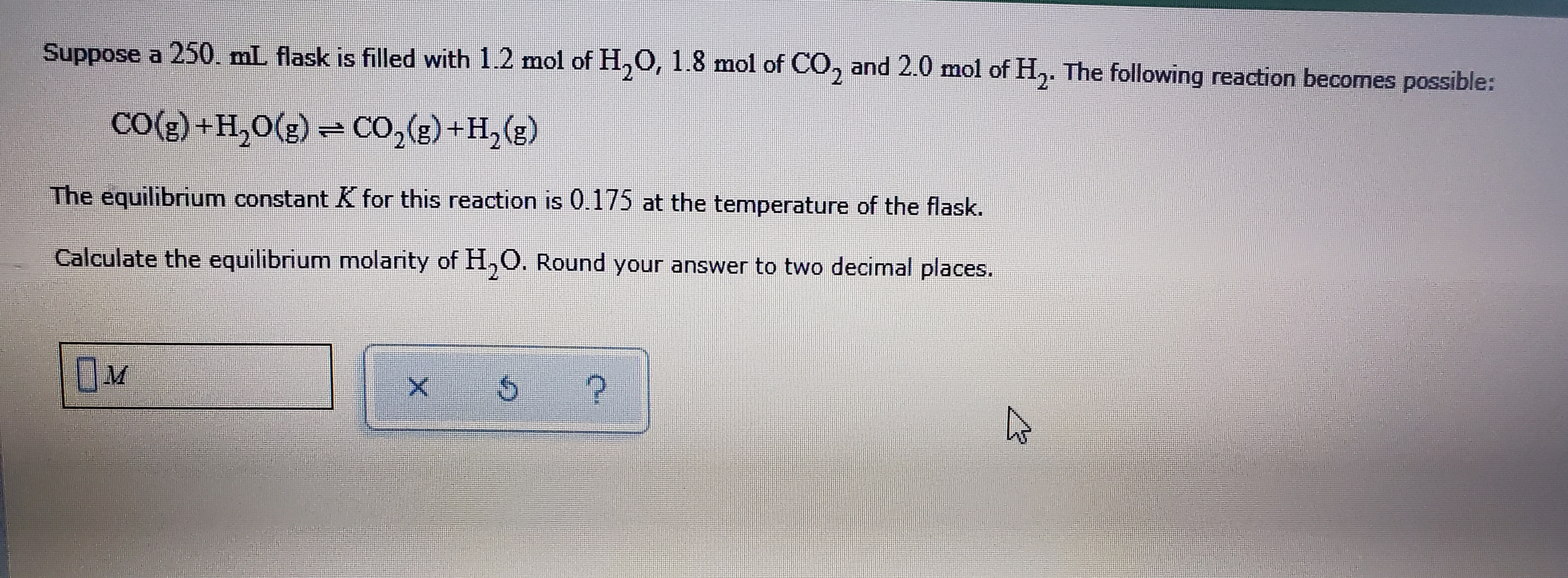 Suppose a 250. mL flask is filled with 1.2 mol of H,0, 1.8 mol of CO, and 2.0 mol of H,. The following reaction becomes possible:
CO({) +H,0(2) = CO,(e) +H,(e)
The equilibrium constant K for this reaction is 0.175 at the temperature of the flask.
IS
Calculate the equilibrium molarity of H,O. Round your answer to two decimal places.
OM
