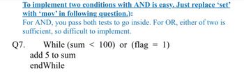 To implement two conditions with AND is easy. Just replace 'set'
with 'mov' in following question.):
For AND, you pass both tests to go inside. For OR, either of two is
sufficient, so difficult to implement.
Q7.
While (sum < 100) or (flag
add 5 to sum
endWhile
=
1)