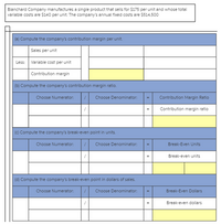 Blanchard Company manufactures a single product that sells for $175 per unit and whose total
variable costs are $140 per unit. The company's annual fixed costs are $514,500
(a) Compute the company's contribution margin per unit.
Sales per unit
Less: Variable cost per unit
Contribution margin
(b) Compute the company's contribution margin ratio.
Choose Numerator:
Choose Denominator:
Contribution Margin Ratio
Contribution margin ratio
(c) Compute the company's break-even point in units.
Choose Numerator:
Choose Denominator:
Break-Even Units
Break-even units
(d) Compute the company's break-even point in dollars of sales.
Choose Numerator:
Choose Denominator:
Break-Even Dollars
Break-even dollars
%3D
