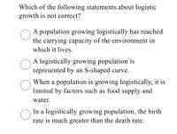 Which of the following statements about logistic
growth is not correct?
A population growing logistically has reached
the carrying capacity of the environment in
which it lives.
A logistically growing population is
represented by an S-shaped curve.
When a population is growing logistically, it is
limited by factors such as food supply and
water.
In a logistically growing population, the birth
rate is much greater than the death rate.
