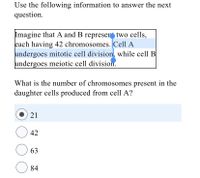 Use the following information to answer the next
question.
Imagine that A and B represer two cells,
each having 42 chromosomes. Cell A
undergoes mitotic cell division, while cell B
undergoes meiotic cell division.
What is the number of chromosomes present in the
daughter cells produced from cell A?
21
42
63
84
