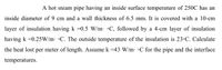 A hot steam pipe having an inside surface temperature of 250C has an
inside diameter of 9 cm and a wall thickness of 6.5 mm. It is covered with a 10-cm
layer of insulation having k =0.5 W/m: •C, followed by a 4-cm layer of insulation
having k =0.25W/m •C. The outside temperature of the insulation is 23•C. Calculate
the heat lost per meter of length. Assume k =43 W/m. •C for the pipe and the interface
temperatures.
